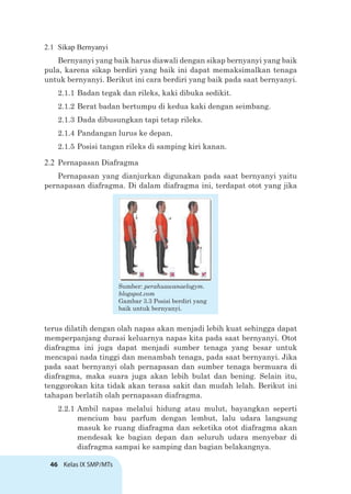 46 Kelas IX SMP/MTs
2.1 Sikap Bernyanyi
Bernyanyi yang baik harus diawali dengan sikap bernyanyi yang baik
pula, karena sikap berdiri yang baik ini dapat memaksimalkan tenaga
untuk bernyanyi. Berikut ini cara berdiri yang baik pada saat bernyanyi.
2.1.1 Badan tegak dan rileks, kaki dibuka sedikit.
2.1.2 Berat badan bertumpu di kedua kaki dengan seimbang.
2.1.3 Dada dibusungkan tapi tetap rileks.
2.1.4 Pandangan lurus ke depan.
2.1.5 Posisi tangan rileks di samping kiri kanan.
2.2 Pernapasan Diafragma
Pernapasan yang dianjurkan digunakan pada saat bernyanyi yaitu
pernapasan diafragma. Di dalam diafragma ini, terdapat otot yang jika
terus dilatih dengan olah napas akan menjadi lebih kuat sehingga dapat
memperpanjang durasi keluarnya napas kita pada saat bernyanyi. Otot
diafragma ini juga dapat menjadi sumber tenaga yang besar untuk
mencapai nada tinggi dan menambah tenaga, pada saat bernyanyi. Jika
pada saat bernyanyi olah pernapasan dan sumber tenaga bermuara di
diafragma, maka suara juga akan lebih bulat dan bening. Selain itu,
tenggorokan kita tidak akan terasa sakit dan mudah lelah. Berikut ini
tahapan berlatih olah pernapasan diafragma.
2.2.1 Ambil napas melalui hidung atau mulut, bayangkan seperti
mencium bau parfum dengan lembut, lalu udara langsung
masuk ke ruang diafragma dan seketika otot diafragma akan
mendesak ke bagian depan dan seluruh udara menyebar di
diafragma sampai ke samping dan bagian belakangnya.
Sumber: perahuawanaelogym.
blogspot.com
Gambar 3.3 Posisi berdiri yang
baik untuk bernyanyi.
 