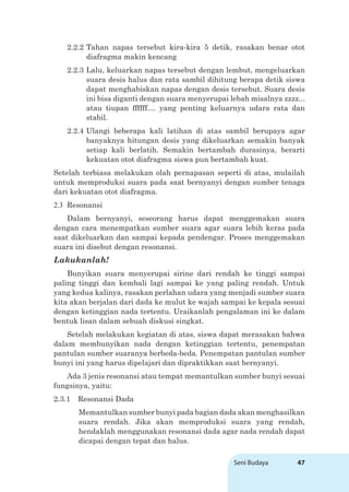 Seni Budaya 47
2.2.2 Tahan napas tersebut kira-kira 5 detik, rasakan benar otot
diafragma makin kencang
2.2.3 Lalu, keluarkan napas tersebut dengan lembut, mengeluarkan
suara desis halus dan rata sambil dihitung berapa detik siswa
dapat menghabiskan napas dengan desis tersebut. Suara desis
ini bisa diganti dengan suara menyerupai lebah misalnya zzzz...
atau tiupan ffffff.... yang penting keluarnya udara rata dan
stabil.
2.2.4 Ulangi beberapa kali latihan di atas sambil berupaya agar
banyaknya hitungan desis yang dikeluarkan semakin banyak
setiap kali berlatih. Semakin bertambah durasinya, berarti
kekuatan otot diafragma siswa pun bertambah kuat.
Setelah terbiasa melakukan olah pernapasan seperti di atas, mulailah
untuk memproduksi suara pada saat bernyanyi dengan sumber tenaga
dari kekuatan otot diafragma.
2.3 Resonansi
Dalam bernyanyi, seseorang harus dapat menggemakan suara
dengan cara menempatkan sumber suara agar suara lebih keras pada
saat dikeluarkan dan sampai kepada pendengar. Proses menggemakan
suara ini disebut dengan resonansi.
Lakukanlah!
Bunyikan suara menyerupai sirine dari rendah ke tinggi sampai
paling tinggi dan kembali lagi sampai ke yang paling rendah. Untuk
yang kedua kalinya, rasakan perlahan udara yang menjadi sumber suara
kita akan berjalan dari dada ke mulut ke wajah sampai ke kepala sesuai
dengan ketinggian nada tertentu. Uraikanlah pengalaman ini ke dalam
bentuk lisan dalam sebuah diskusi singkat.
Setelah melakukan kegiatan di atas, siswa dapat merasakan bahwa
dalam membunyikan nada dengan ketinggian tertentu, penempatan
pantulan sumber suaranya berbeda-beda. Penempatan pantulan sumber
bunyi ini yang harus dipelajari dan dipraktikkan saat bernyanyi.
Ada 3 jenis resonansi atau tempat memantulkan sumber bunyi sesuai
fungsinya, yaitu:
2.3.1 Resonansi Dada
Memantulkan sumber bunyi pada bagian dada akan menghasilkan
suara rendah. Jika akan memproduksi suara yang rendah,
hendaklah menggunakan resonansi dada agar nada rendah dapat
dicapai dengan tepat dan halus.
 