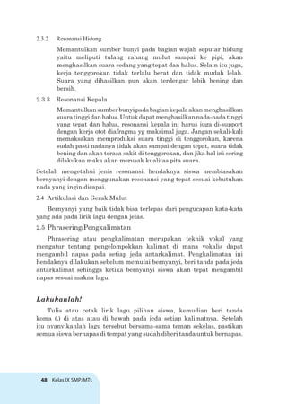 48 Kelas IX SMP/MTs
2.3.2 Resonansi Hidung
Memantulkan sumber bunyi pada bagian wajah seputar hidung
yaitu meliputi tulang rahang mulut sampai ke pipi, akan
menghasilkan suara sedang yang tepat dan halus. Selain itu juga,
kerja tenggorokan tidak terlalu berat dan tidak mudah lelah.
Suara yang dihasilkan pun akan terdengar lebih bening dan
bersih.
2.3.3 Resonansi Kepala
Memantulkansumberbunyipadabagiankepalaakanmenghasilkan
suaratinggidanhalus.Untukdapatmenghasilkannada-nadatinggi
yang tepat dan halus, resonansi kepala ini harus juga di-support
dengan kerja otot diafragma yg maksimal juga. Jangan sekali-kali
memaksakan memproduksi suara tinggi di tenggorokan, karena
sudah pasti nadanya tidak akan sampai dengan tepat, suara tidak
bening dan akan terasa sakit di tenggorokan, dan jika hal ini sering
dilakukan maka akan merusak kualitas pita suara.
Setelah mengetahui jenis resonansi, hendaknya siswa membiasakan
bernyanyi dengan menggunakan resonansi yang tepat sesuai kebutuhan
nada yang ingin dicapai.
2.4 Artikulasi dan Gerak Mulut
Bernyanyi yang baik tidak bisa terlepas dari pengucapan kata-kata
yang ada pada lirik lagu dengan jelas.
2.5 Phrasering/Pengkalimatan
Phrasering atau pengkalimatan merupakan teknik vokal yang
mengatur tentang pengelompokkan kalimat di mana vokalis dapat
mengambil napas pada setiap jeda antarkalimat. Pengkalimatan ini
hendaknya dilakukan sebelum memulai bernyanyi, beri tanda pada jeda
antarkalimat sehingga ketika bernyanyi siswa akan tepat mengambil
napas sesuai makna lagu.
Lakukanlah!
Tulis atau cetak lirik lagu pilihan siswa, kemudian beri tanda
koma (,) di atas atau di bawah pada jeda setiap kalimatnya. Setelah
itu nyanyikanlah lagu tersebut bersama-sama teman sekelas, pastikan
semua siswa bernapas di tempat yang sudah diberi tanda untuk bernapas.
 