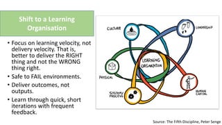 Shift to a Learning
Organisation
Source: The Fifth Discipline, Peter Senge
• Focus on learning velocity, not
delivery velocity. That is,
better to deliver the RIGHT
thing and not the WRONG
thing right.
• Safe to FAIL environments.
• Deliver outcomes, not
outputs.
• Learn through quick, short
iterations with frequent
feedback.
 