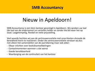 Nieuw in Apeldoorn! SMB Accountancy is een klein kantoor gevestigd in Apeldoorn. Wij spreken uw taal (de taal van de ondernemer) en vertellen helder en zonder blabla waar het op staat. Laagdrempelig, flexibel en reële prijsstelling. Veel waarde hechten wij aan de vertrouwensrelatie met onze klanten alsmede de bereidheid hierin te investeren. Onder die vertrouwensrelatie verstaan wij dus niet alleen het samenstellen van de jaarrekening maar ook zeker: -  Elkaar inlichten over bedrijfsontwikkelingen -  Contactmomenten wanneer u dat wenst ,[object Object]