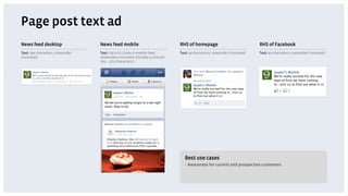 Page post text ad
News feed desktop                 News feed mobile                          RHS of homepage                            RHS of Facebook
Text: 500 characters, remainder   Text: Up to 6.5 lines in mobile feed,     Text: 90 characters, remainder truncated   Text: 90 characters, remainder truncated
truncated                         remainder truncated. (Usually is around
                                  205 – 275 characters.)




                                                                              Best use cases
                                                                              •  Awareness for current and prospective customers
 