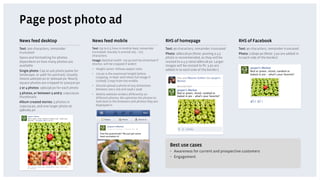 Page post photo ad
News feed desktop                           News feed mobile                                     RHS of homepage                             RHS of Facebook
Text: 500 characters, remainder             Text: Up to 6.5 lines in mobile feed, remainder      Text: 90 characters, remainder truncated    Text: 90 characters, remainder truncated
truncated                                   truncated. Usually is around 205 – 275
                                                                                                 Photo: 168x128 px (Note: posting a 4:3      Photo: 118x90 px (Note: 3 px are added in
                                            characters.
Specs and formatting for photos                                                                  photo is recommended, as they will be       to each side of the border)
dependent on how many photos are            Image: Optimal width- 720 px (will be stretched if   resized to a 4:3 ratio/168x128 px. Larger
                                            shorter, will be cropped if wider)
available                                                                                        images will be resized to ﬁt. 3 px are
                                            •  Height varies. follows aspect ratio               added in to each side of the border.)
Single photo: Cap at 400 pixels (400w for
landscape, or 400h for portrait). Usually   •  720 px is the maximum height before
means 400x300 px or 300x400 px. Nearly         cropping in feed (will show full image if
                                               clicked). Crops from the middle.
square photos are cropped to 320x320 px
                                            •  Should upload a photo of any dimension
2 or 4 photos: 196x196 px for each photo       between 200 x 200 and 2048 x 2048.
3 photos, or between 5 and 9: 129x129 px    •  Mobile website renders differently on
thumbnails                                     different phones. We optimize the photos to
Album created stories: 3 photos in             look best in the browsers and photos they are
129x129 px, and one larger photo at            displayed in.
398x264 px




                                                                                                    Best use cases
                                                                                                    •  Awareness for current and prospective customers
                                                                                                    •  Engagement
 