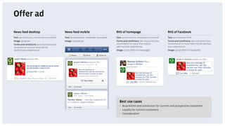Offer ad
News feed desktop                          News feed mobile                           RHS of homepage                            RHS of Facebook
Text: 90 characters, remainder truncated   Text: 90 characters, remainder truncated   Text: 90 characters, remainder truncated   Text: 90 character limit
Image: 90x90 px                            Image: 100x100 px                          Terms and conditions: 900 characters (we   Terms and conditions: 900 characters (we
Terms and conditions: 900 characters (we                                              recommend no more than 700 for             recommend no more than 700 for optimal
recommend no more than 700 for                                                        optimal user experience)                   user experience)
optimal user experience)                                                              Image: 75x75 (RHS of homepage)             Image: 50x50 (RHS of Facebook)




                                                                                        Best use cases
                                                                                        •  Acquisition and conversion for current and prospective customers
                                                                                        •  Loyalty for current customers
                                                                                        •  Consideration
 