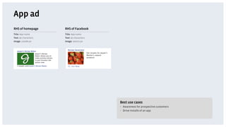 App ad
RHS of homepage       RHS of Facebook
Title: App name       Title: App name
Text: 90 characters   Text: 90 characters
Image: 110x80 px      Image: 100x72 px




                                            Best use cases
                                            •  Awareness for prospective customers
                                            •  Drive installs of an app
 