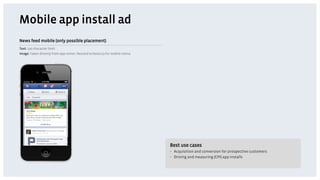 Mobile app install ad
News feed mobile (only possible placement)
Text: 130 character limit
Image: Taken directly from app center. Resized to 600x113 for mobile retina




                                                                              Best use cases
                                                                              •  Acquisition and conversion for prospective customers
                                                                              •  Driving and measuring (CPI) app installs
 
