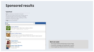 Sponsored results
Typeahead
Text: 90 characters, remainder truncated
Ads may not include content that infringes upon or
violates the rights of any third party, including
copyright, trademark, privacy, publicity, or other
personal or proprietary rights.
Image: 75x75 px thumbnail




                                                     Best use cases
                                                     •  Drive app installs and discovery of your Page
                                                     •  Customize message and landing tab in search
                                                     •  Cross-targeting related entities on Facebook
 