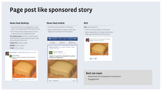 Page post like sponsored story
News feed desktop                              News feed mobile                          RHS
•  Text of the post is wrapped as a 'sub-      •  Friend’s name, details of the post     Text: 90 characters
   story' of a story about the friend’s like   •  Specs dependent on type of post (see   •  Friend’s name, details of the post
•  All of the various dimensions of the           Page post ad slides for the specs)     •  Specs dependent on type of post (see
   original post are slightly shrunk                                                        Page post ad slides for the specs)
For photo posts: there's a similar grid
with different sizes depending on how
many photos there are.
Large size: 358 px 237px
Middle: 176 x 176 px
Small: 117 x 117 px




                                                                                            Best use cases
                                                                                            •  Awareness for prospective customers
                                                                                            •  Engagement
 
