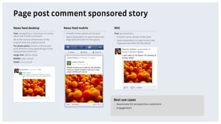 Page post comment sponsored story
News feed desktop                           News feed mobile                          RHS
Text: wrapped as a 'sub-story' of a story   •  Friend’s name, details of the post     Text: 90 characters
about the friend’s comment                  •  Specs dependent on type of post (see   •  Friend’s name, details of the post
All of the various dimensions of the           Page post ad slides for the specs)     •  Specs dependent on type of post (see
original post are slightly shrink                                                        Page post ad slides for the specs)
For photo posts: there's a similar grid
with different sizes depending on how
many photos there are.
Large size: 358 px 237px
Middle: 176 x 176 px
Small: 117 x 117 px




                                                                                      Best use cases
                                                                                      •  Awareness for prospective customers
                                                                                      •  Engagement
 