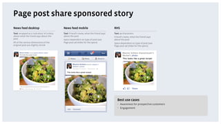 Page post share sponsored story
News feed desktop                           News feed mobile                            RHS
Text: wrapped as a 'sub-story' of a story   Text: Friend’s name, what the friend says   Text: 90 characters
about what the friend says about the        about the post                              Friend’s name, what the friend says
post                                        Specs dependent on type of post (see        about the post
All of the various dimensions of the        Page post ad slides for the specs)          Specs dependent on type of post (see
original post are slightly shrink                                                       Page post ad slides for the specs)




                                                                                          Best use cases
                                                                                          •  Awareness for prospective customers
                                                                                          •  Engagement
 