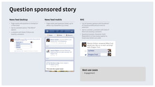 Question sponsored story
News feed desktop                         News feed mobile                          RHS
•  Page name and question is limited at   •  Page name and question listed, up to   •  List of answer options and thumbnail
   2 lines total                             about 125 characters (3.5 lines)          of friends proﬁle picture next to
•  Up to 3 answers plus a “See More”                                                   selection
   option.                                                                          •  Up to 2 answer. 3 answers will show if
•  4 answers will show if there are                                                    there are exactly 3 answers.
   exactly 4 answers.                                                               •  Question/answer character limit:
                                                                                       Dependent on how many capital vs.
                                                                                       lowercase letters are used




                                                                                       Best use cases
                                                                                       •  Engagement
 
