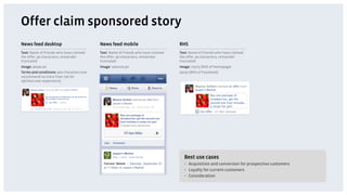 Offer claim sponsored story
News feed desktop                          News feed mobile                         RHS
Text: Name of friends who have claimed     Text: Name of friends who have claimed   Text: Name of friends who have claimed
the offer, 90 characters, remainder        the offer, 90 characters, remainder      the offer, 90 characters, remainder
truncated                                  truncated                                truncated
Image: 90x90 px                            Image: 100x100 px                        Image: 75x75 (RHS of homepage)
Terms and conditions: 900 characters (we                                            50x50 (RHS of Facebook)
recommend no more than 700 for
optimal user experience)




                                                                                      Best use cases
                                                                                      •  Acquisition and conversion for prospective customers
                                                                                      •  Loyalty for current customers
                                                                                      •  Consideration
 
