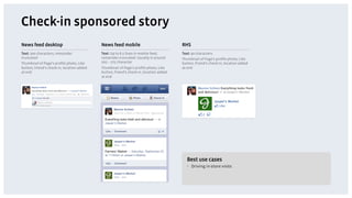 Check-in sponsored story
News feed desktop                           News feed mobile                            RHS
Text: 500 characters, remainder             Text: Up to 6.5 lines in mobile feed,       Text: 90 characters
truncated                                   remainder truncated. Usually is around      Thumbnail of Page’s proﬁle photo, Like
Thumbnail of Page’s proﬁle photo, Like      205 – 275 character                         button, friend’s check-in, location added
button, friend’s check-in, location added   Thumbnail of Page’s proﬁle photo, Like      at end
at end                                      button, friend’s check-in, location added
                                            at end




                                                                                           Best use cases
                                                                                           •  Driving in-store visits
 