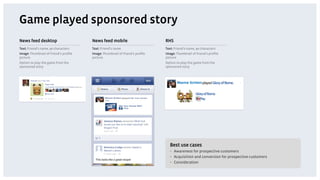 Game played sponsored story
News feed desktop                     News feed mobile                      RHS
Text: Friend’s name, 90 characters    Text: Friend’s name                   Text: Friend’s name, 90 characters
Image: Thumbnail of friend’s proﬁle   Image: Thumbnail of friend’s proﬁle   Image: Thumbnail of friend’s proﬁle
picture                               picture                               picture
Option to play the game from the                                            Option to play the game from the
sponsored story                                                             sponsored story




                                                                              Best use cases
                                                                              •  Awareness for prospective customers
                                                                              •  Acquisition and conversion for prospective customers
                                                                              •  Consideration
 