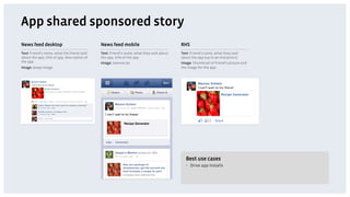 App shared sponsored story
News feed desktop                             News feed mobile                            RHS
Text: Friend’s name, what the friend said     Text: Friend’s name, what they said about   Text: Friend’s name, what they said
about the app, title of app, description of   the app, title of the app                   about the app (up to 90 characters)
the app                                       Image: 100x100 px                           Image: Thumbnail of friend’s picture and
Image: 90x90 image                                                                        the image for the app




                                                            Recipe Generator!




                                                                                            Best use cases
                                                                                            •  Drive app installs
 