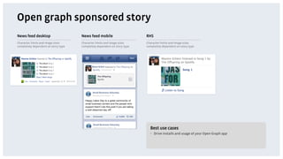 Open graph sponsored story
News feed desktop                    News feed mobile                     RHS
Character limits and image sizes     Character limits and image sizes     Character limits and image sizes
completely dependent on story type   completely dependent on story type   completely dependent on story type




                                                                            Best use cases
                                                                            •  Drive installs and usage of your Open Graph app
 