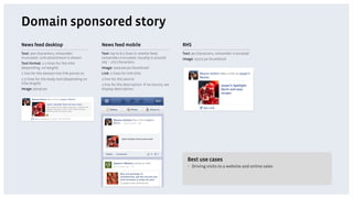 Domain sponsored story
News feed desktop                           News feed mobile                               RHS
Text: 500 characters, remainder             Text: Up to 6.5 lines in mobile feed,          Text: 90 characters, remainder truncated
truncated. Link attachment is shown         remainder truncated. Usually is around         Image: 75x75 px thumbnail
Text format: 1-2 lines for the title        205 – 275 characters.
(depending on length)                       Image: 100x100 px thumbnail
1 line for the domain the link points to    Link: 2 lines for link title
2-3 lines for the body text (depending on   1 line for the source
title length)                               1 line for the description. If no source, we
Image: 90x90 px                             display description.




                                                                                             Best use cases
                                                                                             •  Driving visits to a website and online sales
 