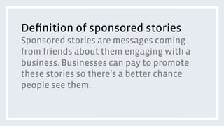 Deﬁnition of sponsored stories
Sponsored stories are messages coming
from friends about them engaging with a
business. Businesses can pay to promote
these stories so there’s a better chance
people see them.
 