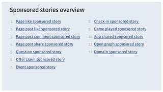 Sponsored stories overview
1.  Page like sponsored story           8.  Check-in sponsored story
2.  Page post like sponsored story      9.  Game played sponsored story
3.  Page post comment sponsored story   10. App shared sponsored story
4.  Page post share sponsored story     11. Open graph sponsored story
5.  Question sponsored story            12. Domain sponsored story
6.  Offer claim sponsored story
7.  Event sponsored story
 