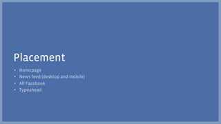 Placement
•    Homepage
•    News feed (desktop and mobile)
•    All Facebook
•    Typeahead
 