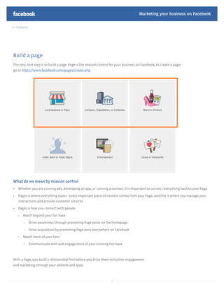 Marketing your business on Facebook

  Contents




Build a page
The very next step is to build a page. Page is the mission control for your business on Facebook, to create a page,
go to https://www.facebook.com/pages/create.php




What do we mean by mission control
   Whether you are running ads, developing an app, or running a contest, it is important to connect everything back to your Page

   Pages is where everything starts - every important piece of content comes from your Page, and this is where you manage your
   interactions and provide customer services

   Pages is how you connect with people

      Reach beyond your fan base

             Drive awareness through promoting Page posts on the homepage

             Drive acquisition by promoting Page post everywhere on Facebook

      Reach more of your fans

             Communicate with and engage more of your existing Fan base



With a Page, you build a relationship ﬁrst before you drive them to further engagement
and marketing through your website and apps.



                                                                  10
 