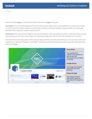 Marketing your business on Facebook

  Contents




To build a complete page, you need to have the basic elements of a page and they are:

Cover photo: This is the ﬁrst thing people will see when they visit your Page. Choose a unique photo (851 x 315 pixels) and change
it as often as you like. Examples: popular menu item, album artwork, or a picture of people using your product. Be creative and
experiment with images your audience responds well to

Proﬁle picture: This represents your page on other parts of Facebook, in ads, sponsored stories and the news feed. Choose a picture
that represents your business, such as a logo. Use a high quality image that scales well from 180 x 180 pixels to 32 x 32 pixels

Your photos and custom apps appear at the top of your Page under the cover photo and proﬁle picture. You can also customize the
images for your apps under “Manage” in “Edit Page” in the admin panel (we will talk about the admin panel after ﬁnishing the key
elements of a page)




                                                                   11
 