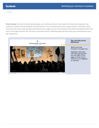 Marketing your business on Facebook

  Contents




Views and apps: this refers to native Facebook apps, such as photos, events, or video. Apps refer to any custom apps you have
created. Your photos view will always be in the ﬁrst position. You can choose which views or apps to feature in the other 3 spots.
If you have more than 4 views and apps associated with your page, users can click the button to the right of the default views to see
up to 12 more apps and views. You can have an unlimited amount of additional apps and views, which you can deep-link to using
ads or hyperlinks




                                                                  12
 