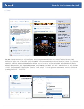 Marketing your business on Facebook

  Contents




Your wall: You can communicate with your fans by publishing to your Wall. Wall post can consist of just text, or you can add
attachments to your post in the form of photos, links, video, or a customized question with poll responses. You can also customize
these posts by region, so if your page is global or national, you can still create posts at a regional or language level. For example,
you could reach only your fans in Montreal who speak French. Like we said before, your page is mission control for your brand on
Facebook. Publishing is the way your brand communicates to users on Facebook – your fans, their friends, and those with whom
you have yet to create a connection.




                                                                    13
 