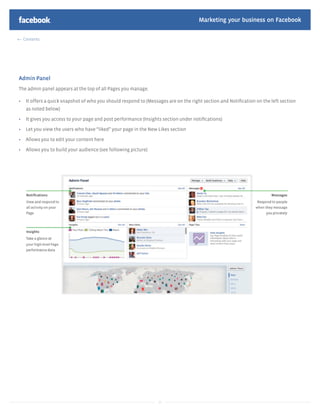 Marketing your business on Facebook

  Contents




Admin Panel
The admin panel appears at the top of all Pages you manage.

   It offers a quick snapshot of who you should respond to (Messages are on the right section and Notiﬁcation on the left section
   as noted below)

   It gives you access to your page and post performance (Insights section under notiﬁcations)

   Let you view the users who have “liked” your page in the New Likes section

   Allows you to edit your content here

   Allows you to build your audience (see following picture)




                                                                14
 