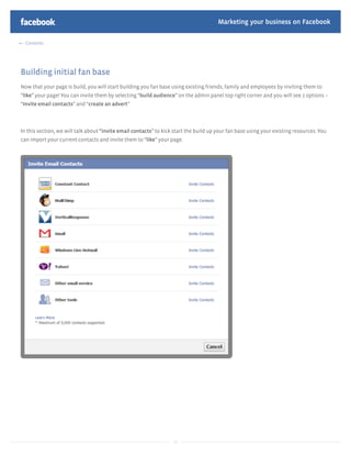 Marketing your business on Facebook

  Contents




Building initial fan base
Now that your page is build, you will start building you fan base using existing friends, family and employees by inviting them to
“like” your page! You can invite them by selecting “build audience” on the admin panel top right corner and you will see 2 options –
“Invite email contacts” and “create an advert”



In this section, we will talk about “invite email contacts” to kick start the build up your fan base using your existing resources. You
can import your current contacts and invite them to “like” your page.




                                                                   15
 