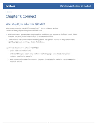 Marketing your business on Facebook

  Contents



Chapter 3: Connect
What should you achieve in CONNECT
Now that you have your Page with friends as fans, it’s time to grow your fan base.
Fans are extremely important to your business because

1. When they interact with your Page, they spread the word about your business to all of their friends. If you
   have 500K fans, then you can have access to up to 40M of their friends!

2. Communication with your fans keeps them engaged. On average, fans are twice as likely as non-fans to
   report buying product or visiting a store in the last week.


Key elements that should be achieved in CONNECT
      Create ads to acquire more fans

      Understand how your ads are doing and how it is affecting page – using the ads manager and
      reviewing page insights regularly

      Make sure your clients are also promoting their page through existing marketing channels & existing
      Facebook features




                                                                 16
 
