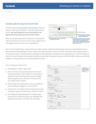 Marketing your business on Facebook

  Contents




Create ads to acquire more fans
To create ad, go to www.facebook.com/ads/create. There are
2 ways to advertise on Facebook – using ads and sponsored
stories. Ads reach people you are not connected to, and
Sponsored Stories reach your fans and their friends.

When you are getting started on Facebook, it’s important to
start with ads so you can drive new fans to your page that you
can engage and connect with on an on-going basis.



Now it’s time to segment your target audience to help you better understand which groups of users are responding best to your
ads. We recommend targeting your ads to smaller, more speciﬁc groups of users at one time. This means structuring your ads in a
more granular way (ex. creating separate campaigns for each age bucket, each gender, each target group, etc..), which will give you
better control and insight into your advertising performance. With this granular view, you will then be able to adjust your bids and
budgets accordingly and focus on the highest potential users.



You can target your audience by:

1. Demographics: location, age, gender

2. Precise interest: reach people based on information
   they have provided in their proﬁle. This information is
   pulled from their listed likes and interests, the Pages
   they like, apps they use, and other information they
   have added to their timeline

3. Broad categories: speciﬁc groups—for e.g., people who
   have recently got engaged i.e., in the 6 months.

4. Connections: if an audience that’s already connected to
   the Page or app you’re promoting or reach their friends

5. Click “Advanced Targeting Options” to target people
   based on their relationship status, the languages they
   speak, their education, and where their work place




                                                                 17
 