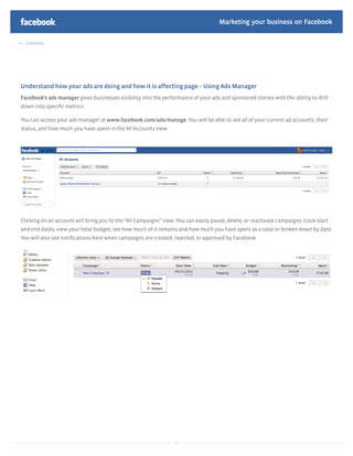 Marketing your business on Facebook

  Contents




Understand how your ads are doing and how it is affecting page – Using Ads Manager
Facebook’s ads manager gives businesses visibility into the performance of your ads and sponsored stories with the ability to drill
down into speciﬁc metrics.

You can access your ads manager at www.facebook.com/ads/manage. You will be able to see all of your current ad accounts, their
status, and how much you have spent in the All Accounts view.




Clicking on an account will bring you to the “All Campaigns” view. You can easily pause, delete, or reactivate campaigns, track start
and end dates, view your total budget, see how much of it remains and how much you have spent as a total or broken down by date.
You will also see notiﬁcations here when campaigns are created, rejected, or approved by Facebook.




                                                                  19
 
