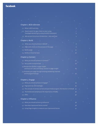 Chapter 1: BCEI overview
 1.1 What is BCEI and why                                                          3

 1.2 How to pitch for your client to start using
     Facebook Marketing by using the BCEI framework                                3

 1.3 Ads account structure introduction – why and how                              4

Chapter 2: Build
 2.1 What you should achieve in BUILD?                                             8

 2.2 Align with clients on the purpose of the page                                 9

 2.3 Build a page                                                                 11

 2.4 Build an initial fan base                                                    16

Chapter 3: Connect
 3.1 What you should achieve in Connect?                                          17

 3.2 Set up ads to acquire fans                                                   18

 3.3 Review fans proﬁle in page insight,
     and focus on ‘Like’ and ‘Reach’ session in page insight                      19

 3.4 Promote your page through existing marketing channels
     and Facebook features                                                        26



Chapter 4: Engage
 4.1 What you should achieve in Engage?                                           29

 4.2 Page post tips and examples                                                  30

 4.3 The concept of owned, earned and paid media (organic distribution is limited) 35

 4.4 Promoted post (emphasize the importance of feeds)                            36

 4.5 Offer                                                                        37

Chapter 5: inﬂuence
 5.1 What you should achieve in Inﬂuence?                                         38

 5.2 How does Sponsored Stories works?                                            38

 5.3 Using Page Insights to measure your Sponsored Stories                        41
 