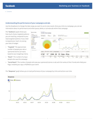 Marketing your business on Facebook

  Contents




Understanding the performance of your campaigns and ads.
Use the dropdowns to change the date range you want to use to view results. Once you click on a campaign, you can see
information about its performance and either pause, delete, or activate ads within that campaign.

The “Audience” graph shows you
how much of your targeted audience
you are reaching, compared to your
total targeted audience. If you need
to expand your reach, try raising
your bids or budget.

   “Targeted”: The approximate
   number of people your ads or
   sponsored stories can reach,
   based on your targeting criteria

   “Reach”: The number of unique
   people who saw this campaign

   “Social Reach”: The number of people who saw your sponsored stories or ads with the names of their friends who liked your
   Page, installed your app, or RSVPed to your event



The “Response” graph allows you to track performance of your campaign by clicks and actions over time.




                                                                20
 