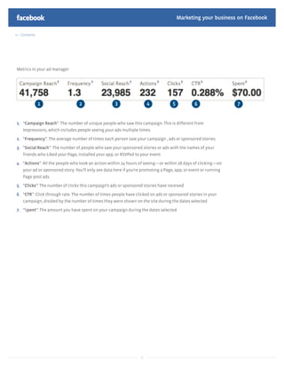 Marketing your business on Facebook

  Contents




Metrics in your ad manager




1. “Campaign Reach”: The number of unique people who saw this campaign. This is different from
   Impressions, which includes people seeing your ads multiple times.

2. “Frequency”: The average number of times each person saw your campaign , ads or sponsored stories.

3. “Social Reach”: The number of people who saw your sponsored stories or ads with the names of your
   friends who Liked your Page, installed your app, or RSVPed to your event

4. “Actions”: All the people who took an action within 24 hours of seeing—or within 28 days of clicking—on
   your ad or sponsored story. You’ll only see data here if you’re promoting a Page, app, or event or running
   Page post ads.

5. “Clicks”: The number of clicks this campaign’s ads or sponsored stories have received

6. “CTR”: Click through rate. The number of times people have clicked on ads or sponsored stories in your
   campaign, divided by the number of times they were shown on the site during the dates selected.

7. “Spent”: The amount you have spent on your campaign during the dates selected




                                                                  21
 