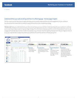 Marketing your business on Facebook

  Contents




Understand how your ads are doing and how it is affecting page – Review page insights
The four metrics at the top of your Insights tab allow you to quickly understand the size and engagement of your audience.
You should monitor these metrics closely to assess the success of your marketing strategy.


The Fans tab helps you understand who your fans are and how you acquired them. Understanding who your audience is and how
you’re reaching it is key to optimizing your Page strategy. This information helps you publish content that people will want to see,
engage with and talk about to their friends. For example, if you discover that the majority of people who like your Page are men 18
to 24, you might decide to adapt the content you publish to ﬁt with the interests of these young men.




                                                                  22
 