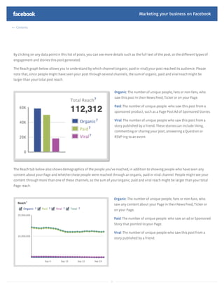 Marketing your business on Facebook

 Contents




By clicking on any data point in this list of posts, you can see more details such as the full text of the post, or the different types of
engagement and stories this post generated.

The Reach graph below allows you to understand by which channel (organic, paid or viral) your post reached its audience. Please
note that, since people might have seen your post through several channels, the sum of organic, paid and viral reach might be
larger than your total post reach.


                                                                          Organic: The number of unique people, fans or non-fans, who
                                                                          saw this post in their News Feed, Ticker or on your Page.

                                                                          Paid: The number of unique people who saw this post from a
                                                                          sponsored product, such as a Page Post Ad of Sponsored Stories.

                                                                          Viral: The number of unique people who saw this post from a
                                                                          story published by a friend. These stories can include liking,
                                                                          commenting or sharing your post, answering a Question or
                                                                          RSVP-ing to an event




The Reach tab below also shows demographics of the people you’ve reached, in addition to showing people who have seen any
content about your Page and whether these people were reached through an organic, paid or viral channel. People might see your
content through more than one of these channels, so the sum of your organic, paid and viral reach might be larger than your total
Page reach.


                                                                          Organic: The number of unique people, fans or non-fans, who
                                                                          saw any content about your Page in their News Feed, Ticker or
                                                                          on your Page.

                                                                          Paid: The number of unique people who saw an ad or Sponsored
                                                                          Story that pointed to your Page.

                                                                          Viral: The number of unique people who saw this post from a
                                                                          story published by a friend.




                                                                     24
 