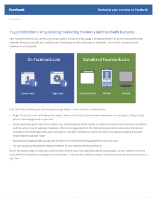 Marketing your business on Facebook

 Contents




Page promotion using existing marketing channels and Facebook features
Your Facebook identity and connections are portable. So make sure your page is being promoted in all your existing marketing
channels, like your print ads, your website, your media buys as well as features on Facebook – all of which connects back to
Facebook or on Facebook.




Let’s talk about a few ways of promoting your page at your current channels: social plug-ins.

   To get started, let’s start with the easiest way to add social activity to your branded experience – social plugins. They can help
   you increase engagement on your site.

   People generally spend more time in places (e.g. while shopping, at the movies, at restaurants) when their friends are with them
   and the same is true on websites. Facebook is the most engaging site on the Internet because it is all about your friends. For
   example, on the Hufﬁngton Post, users who sign in with their Facebook account view 22% more pages and spend 8 minutes
   longer than the average reader.

   Building with Facebook lets you tap into the power of friends to drive engagement on your own site.

   It’s easy to get started adding Facebook Platform to your website with Social Plugins.

One of the easiest ways to make your online presence more social is by adding Facebook social plugins to your website. There are
many different Facebook social plugins to choose from — here are four of the top plugins for business and tips on how and when to
use them.




                                                                   25
 