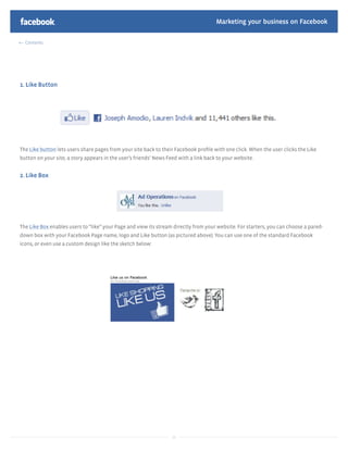 Marketing your business on Facebook

  Contents




1. Like Button




The Like button lets users share pages from your site back to their Facebook proﬁle with one click. When the user clicks the Like
button on your site, a story appears in the user’s friends’ News Feed with a link back to your website.


2. Like Box




The Like Box enables users to “like” your Page and view its stream directly from your website. For starters, you can choose a pared-
down box with your Facebook Page name, logo and Like button (as pictured above). You can use one of the standard Facebook
icons, or even use a custom design like the sketch below:




                                                                   26
 