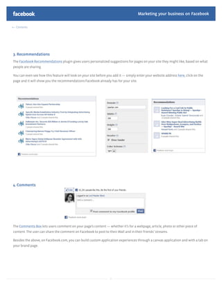 Marketing your business on Facebook

  Contents




3. Recommendations
The Facebook Recommendations plugin gives users personalized suggestions for pages on your site they might like, based on what
people are sharing.

You can even see how this feature will look on your site before you add it — simply enter your website address here, click on the
page and it will show you the recommendations Facebook already has for your site.




4. Comments




The Comments Box lets users comment on your page’s content — whether it’s for a webpage, article, photo or other piece of
content. The user can share the comment on Facebook to post to their Wall and in their friends’ streams.

Besides the above, on Facebook.com, you can build custom application experiences through a canvas application and with a tab on
your brand page.




                                                                 27
 