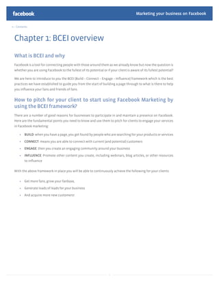 Marketing your business on Facebook

 Contents



Chapter 1: BCEI overview
What is BCEI and why
Facebook is a tool for connecting people with those around them as we already know but now the question is
whether you are using Facebook to the fullest of its potential or if your client is aware of its fullest potential?

We are here to introduce to you the BCEI (Build – Connect – Engage – Inﬂuence) framework which is the best
practices we have established to guide you from the start of building a page through to what is there to help
you inﬂuence your fans and friends of fans.


How to pitch for your client to start using Facebook Marketing by
using the BCEI framework?
There are a number of good reasons for businesses to participate in and maintain a presence on Facebook.
Here are the fundamental points you need to know and use them to pitch for clients to engage your services
in Facebook marketing:

       BUILD: when you have a page, you get found by people who are searching for your products or services

       CONNECT: means you are able to connect with current (and potential) customers

       ENGAGE: then you create an engaging community around your business

       INFLUENCE: Promote other content you create, including webinars, blog articles, or other resources
       to inﬂuence


With the above framework in place you will be able to continuously achieve the following for your clients:

       Get more fans, grow your fanbase,

       Generate loads of leads for your business

       And acquire more new customers!




                                                                    3
 