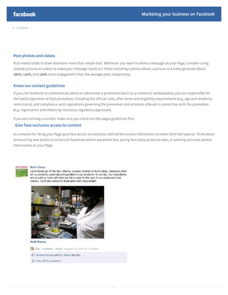 Marketing your business on Facebook

  Contents




Post photos and videos
Rich media tends to draw attention more than simple text. Whenever you want to share a message on your Page, consider using
related pictures or videos to make your message stand out. Posts including a photo album, a picture or a video generate about
180%, 120%, and 100% more engagement than the average post, respectively.


Know our contest guidelines
If you use Facebook to communicate about or administer a promotion (such as a contest or sweepstakes), you are responsible for
the lawful operation of that promotion, including the ofﬁcial rules, offer terms and eligibility requirements (e.g., age and residency
restrictions), and compliance with regulations governing the promotion and all prizes offered in connection with the promotion
(e.g., registration and obtaining necessary regulatory approvals).

If you are running a contest, make sure you check out the pages guidelines ﬁrst:
`Give fans exclusive access to content

As a reward for liking your Page, give fans access to exclusive, behind-the-scenes information to make them feel special. Think about
announcing new products to fans on Facebook before anywhere else, giving fans early access to sales, or posting exclusive photos
from events on your Page.




                                                                     31
 