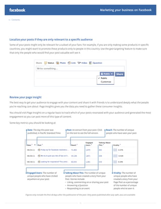 Marketing your business on Facebook

 Contents




Localize your posts if they are only relevant to a speciﬁc audience
Some of your posts might only be relevant for a subset of your fans. For example, if you are only making some products in speciﬁc
countries, you might want to promote these products only to people in this country. Use the geo-targeting feature to make sure
that only the people who would ﬁnd your post valuable will see it.




Review your page insight
The best way to get your audience to engage with your content and share it with friends is to understand deeply what the people
you’re reaching care about. Page Insights gives you the data you need to gather these consumer insights.

You should visit Page Insights on a regular basis to track which of your posts resonated with your audience and generated the most
engagement so you can post more of this type of content.

Some key metrics you should be looking at:




                                                                32
 