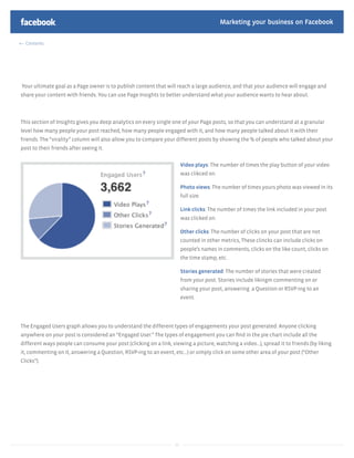 Marketing your business on Facebook

  Contents




Your ultimate goal as a Page owner is to publish content that will reach a large audience, and that your audience will engage and
share your content with friends. You can use Page Insights to better understand what your audience wants to hear about.



This section of Insights gives you deep analytics on every single one of your Page posts, so that you can understand at a granular
level how many people your post reached, how many people engaged with it, and how many people talked about it with their
friends. The “virality” column will also allow you to compare your different posts by showing the % of people who talked about your
post to their friends after seeing it.


                                                                         Video plays: The number of times the play button of your video
                                                                         was clikced on.

                                                                         Photo views: The number of times yours photo was viewed in its
                                                                         full size.

                                                                         Link clicks: The number of times the link included in your post
                                                                         was clicked on.

                                                                         Other clicks: The number of clicks on your post that are not
                                                                         counted in other metrics, These clincks can include clicks on
                                                                         people’s names in comments, clicks on the like count, clicks on
                                                                         the time stamp, etc.

                                                                         Stories generated: The number of stories that were created
                                                                         from your post. Stories include likingm commenting on or
                                                                         sharing your post, answering a Question or RSVP-ing to an
                                                                         event.




The Engaged Users graph allows you to understand the different types of engagements your post generated. Anyone clicking
anywhere on your post is considered an “Engaged User.” The types of engagement you can ﬁnd in the pie chart include all the
different ways people can consume your post (clicking on a link, viewing a picture, watching a video...), spread it to friends (by liking
it, commenting on it, answering a Question, RSVP-ing to an event, etc...) or simply click on some other area of your post (“Other
Clicks”).




                                                                    33
 
