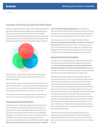 Marketing your business on Facebook

  Contents




Concept of Owned, Earned and Paid media
The key to “Paid Owned and Earned” is understanding the way that        due to Facebook’s edge ranking algorithm. This takes into
the three different areas work together and integrated planning         account how often that follower has Liked your posts in the past,
/ execution across these three different elements can deliver           how active your company is on Facebook, how recently the post
enhanced marketing effectiveness. Nothing exists alone now. Paid        was made, and what type of post it was (text, video, or photo).
can drive Owned which can then drive Earned, but there are many
                                                                        So how to do you up that percentage? Facebook ‘s Reach
different ways with which Paid Owned and Earned can be linked
                                                                        Generator that guarantees coverage to at least to 70% reach of
                                                                        all your Likes. That’s a dramatic increase. Alternately, you can
                                                                        go it on foot and take the time to really focus on getting more
                                                                        engagement from your followers by posting more interesting
                                                                        content on Facebook and generating genuine rapport there.


                                                                        Integrating Paid and Earned Media
                                                                        Let’s say you’re a thought leader in your ﬁeld. You spend the time
                                                                        to create quality content and many are beginning to take note
                                                                        of it. Your earned media is going to come from these inﬂuencers
                                                                        sharing your content on their site to all of their friends. Repetition
                                                                        is key, here. The more users see your company / brand connected to
                                                                        things they like the more likely they are to check you out.
Owned media is a channel you control. There is fully-owned
media (like your website) and partially-owned media (like               Owned, Paid, and Earned media are each special in their own
Facebook fan page).                                                     way and approach your customers and potential customers from
                                                                        different angles. Owned media toots your own horn, and well
“Earned media” can be most easily be described as the result of
                                                                        it should. Your Owned media spaces, both fully and partially-
paid and owned media — you buy a Super Bowl ad (paid) or you
                                                                        owned must present a consistent voice and brand, and reinforce
run a promotion on your brand’s Facebook Page (owned), and
                                                                        who you are and what your message is. When it comes to paid
then and then people in the media talk about it (earned).
                                                                        media, there’s nothing wrong for paying for exposure to the kinds
“Paid media”, also known as bought media, is all the stuff you          of customers you know will help your business grow. Earned
commission: ads, sponsorships, paid search campaigns, etc.              media has to be just that, earned. It’s vitally important to keep up
                                                                        positive, mutually-beneﬁcial relationships with inﬂuencers who

Integrating Owned and Paid Media                                        will help you to spread the word about all the good, cool stuff
                                                                        your company is churning up. For your target audience, hearing
Facebook is a very valuable partially-owned media space. You
                                                                        positive things about your company from a source they already
have the opportunity to easily and frequently update your
                                                                        know and trust is priceless.
followers on the day-to-day happenings of your company as
well as gear up and release new content for your marketing              The bottom line here is these three types of media aren’t
campaigns. Your updates show up on your current followers’              mutually exclusive. Here are just a few ways they integrate
newsfeeds, they Like it, and pass it along to their friends.            and build off of each other, but there are scads more that will
However Facebook Marketing Classroom(fMC) revealed that only            work uniquely for your company and the product or service you
about 16% of your feeds show up on your followers’ newsfeeds            provide.

                                                                   34
 