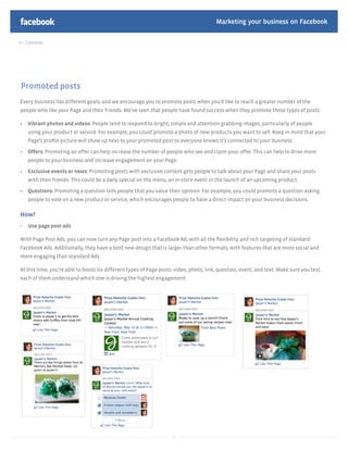 Marketing your business on Facebook

    Contents




Promoted posts
Every business has different goals, and we encourage you to promote posts when you’d like to reach a greater number of the
people who like your Page and their friends. We’ve seen that people have found success when they promote these types of posts:

     Vibrant photos and videos: People tend to respond to bright, simple and attention-grabbing images, particularly of people
     using your product or service. For example, you could promote a photo of new products you want to sell. Keep in mind that your
     Page’s proﬁle picture will show up next to your promoted post so everyone knows it’s connected to your business.

     Offers: Promoting an offer can help increase the number of people who see and claim your offer. This can help to drive more
     people to your business and increase engagement on your Page.

     Exclusive events or news: Promoting posts with exclusive content gets people to talk about your Page and share your posts
     with their friends. This could be a daily special on the menu, an in-store event or the launch of an upcoming product.

     Questions: Promoting a question tells people that you value their opinion. For example, you could promote a question asking
     people to vote on a new product or service, which encourages people to have a direct impact on your business decisions.

How?
-    Use page post ads

With Page Post Ads, you can now turn any Page post into a Facebook Ad, with all the ﬂexibility and rich targeting of standard
Facebook Ads. Additionally, they have a bold new design that is larger than other formats, with features that are more social and
more engaging than standard Ads.

At this time, you’re able to boost six different types of Page posts: video, photo, link, question, event, and text. Make sure you test
each of them understand which one is driving the highest engagement:




                                                                    35
 