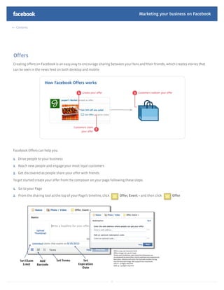 Marketing your business on Facebook

  Contents




Offers
Creating offers on Facebook is an easy way to encourage sharing between your fans and their friends, which creates stories that
can be seen in the news feed on both desktop and mobile.




Facebook Offers can help you:

1. Drive people to your business

2. Reach new people and engage your most loyal customers

3. Get discovered as people share your offer with friends

To get started create your offer from the composer on your page following these steps:

1. Go to your Page
2. From the sharing tool at the top of your Page’s timeline, click        Offer, Event + and then click   Offer




                                                                     36
 