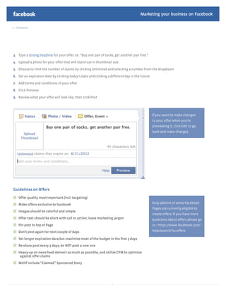 Marketing your business on Facebook

  Contents




3. Type a strong headline for your offer, ex. “Buy one pair of socks, get another pair free.”

4. Upload a photo for your offer that will stand out in thumbnail size

5. Choose to limit the number of claims by clicking Unlimited and selecting a number from the dropdown

6. Set an expiration date by clicking today’s date and clicking a different day in the future

7. Add terms and conditions of your offer

8. Click Preview

9. Review what your offer will look like, then click Post




                                                                                                If you want to make changes
                                                                                                to your offer when you're
                                                                                                previewing it, click Edit to go
                                                                                                back and make changes.




Guidelines on Offers
   Offer quality most important (incl. targeting)
   Make offers exclusive to facebook                                                            Only admins of some Facebook
                                                                                                Pages are currently eligible to
   Images should be colorful and simple
                                                                                                create offers. If you have more
   Offer text should be short with call to action; leave marketing jargon                       questions about offers please go
   Pin post to top of Page                                                                      to - https://www.facebook.com/
   Don’t post again for next couple of days                                                     help/search/?q=offers

   Set longer expiration dara but maximise most of the budget in the ﬁrst 3 days
   Re-share post every 3 days; do NOT post a new one
   Heavy-up on news feed delivert as much as possible, and utilize CPM to optimize
    against offer claims
   MUST include “Claimed” Sponsored Story




                                                                   37
 