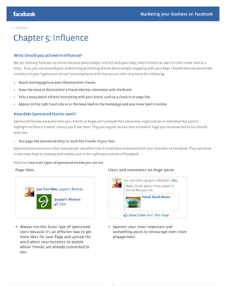 Marketing your business on Facebook

 Contents



Chapter 5: Inﬂuence
What should you achieve in Inﬂuence?
We are evolving from ads to stories because when people interact with your Page, their friends can see it in their news feed as a
story. Thus, you can expand your audience by promoting stories about people engaging with your Page / brand! Here we would like
introduce to you “sponsored stories” and emphasize with this are you able to achieve the following:

   Reach and engage fans and inﬂuence their friends.

   Have the voice of the brand or a friend who has interacted with the brand.

   Tells a story about a friend interacting with your brand, such as a check-in or page like

   Appear on the right hand side or in the news feed on the homepage and also news feed in mobile

How does Sponsored Stories work?
Sponsored Stories are posts from your friends or Pages on Facebook that a business, organization or individual has paid to
highlight so there’s a better chance you’ll see them. They are regular stories that a friend or Page you’re connected to has shared
with you.

   Run page like sponsored story to reach the friends of your fans

Sponsored stories ensure that more people see when their friends have interacted with your business on Facebook. They can show
in the news feed on desktop and mobile, and in the right hand column of Facebook.

There are two main types of sponsored stories you can run.




                                                                  38
 